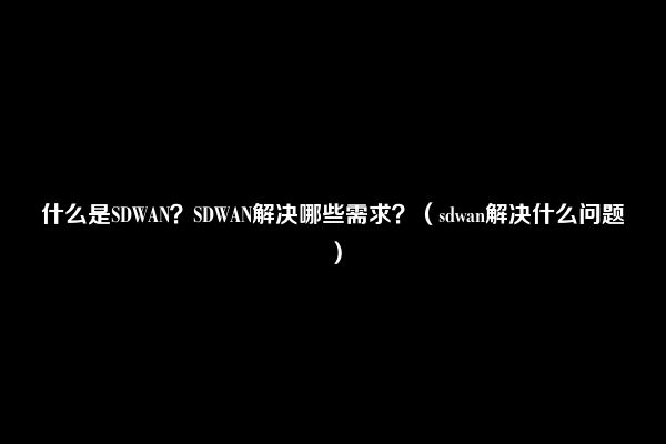 什么是SDWAN？SDWAN解决哪些需求？（sdwan解决什么问题）