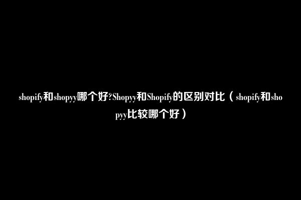 shopify和shopyy哪个好?Shopyy和Shopify的区别对比（shopify和shopyy比较哪个好）