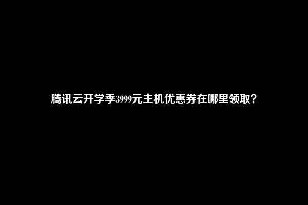 腾讯云开学季3999元主机优惠券在哪里领取？