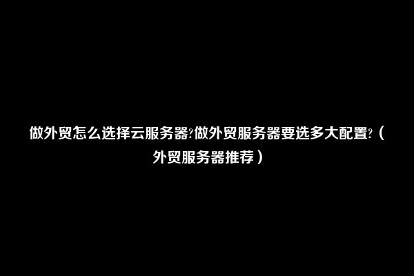 做外贸怎么选择云服务器?做外贸服务器要选多大配置?（外贸服务器推荐）