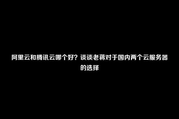 阿里云和腾讯云哪个好？谈谈老蒋对于国内两个云服务器的选择