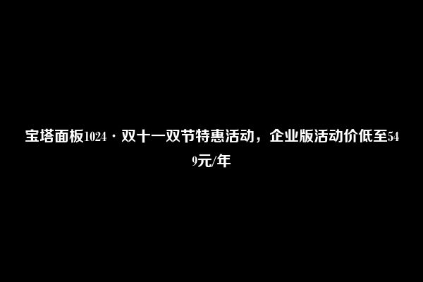 宝塔面板1024·双十一双节特惠活动，企业版活动价低至549元/年