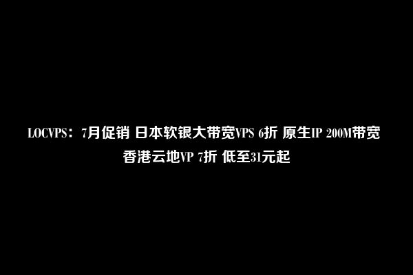 LOCVPS：7月促销 日本软银大带宽VPS 6折 原生IP 200M带宽 香港云地VP 7折 低至31元起