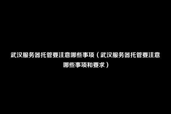 武汉服务器托管要注意哪些事项（武汉服务器托管要注意哪些事项和要求）