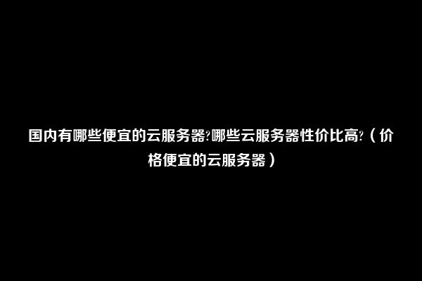 国内有哪些便宜的云服务器?哪些云服务器性价比高?（价格便宜的云服务器）