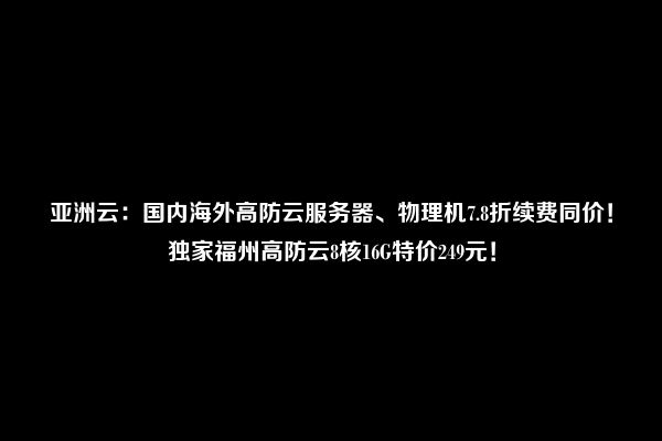 亚洲云：国内海外高防云服务器、物理机7.8折续费同价！独家福州高防云8核16G特价249元！