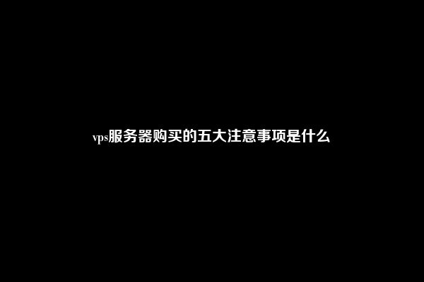 vps服务器购买的五大注意事项是什么