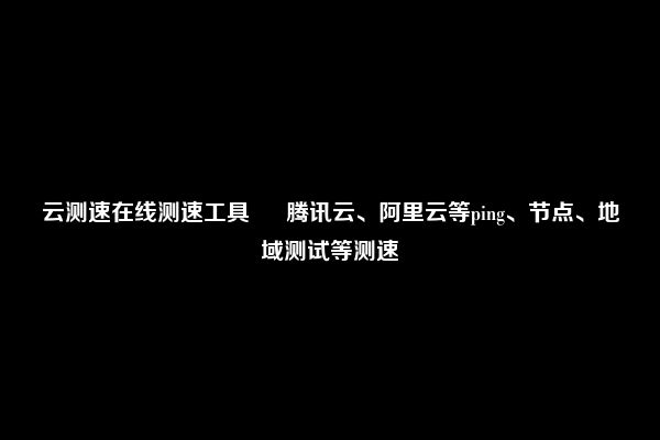 云测速在线测速工具 – 腾讯云、阿里云等ping、节点、地域测试等测速