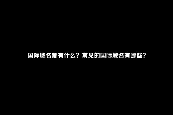 国际域名都有什么？常见的国际域名有哪些？