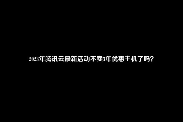 2023年腾讯云最新活动不卖3年优惠主机了吗？