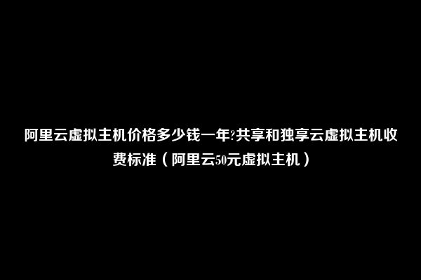 阿里云虚拟主机价格多少钱一年?共享和独享云虚拟主机收费标准（阿里云50元虚拟主机）