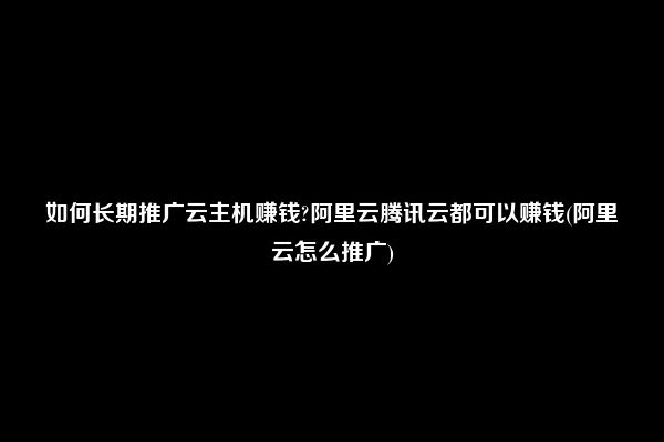 如何长期推广云主机赚钱?阿里云腾讯云都可以赚钱(阿里云怎么推广)