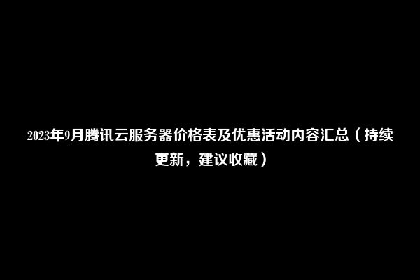 2023年9月腾讯云服务器价格表及优惠活动内容汇总（持续更新，建议收藏）