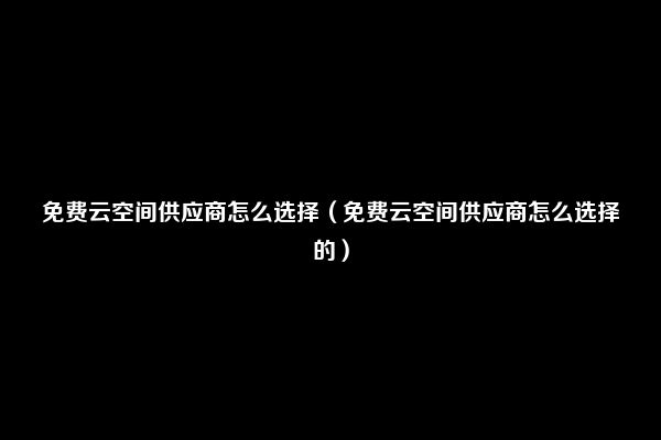 免费云空间供应商怎么选择（免费云空间供应商怎么选择的）