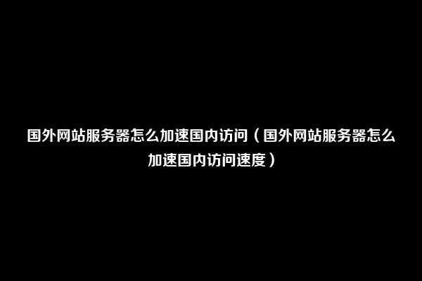 国外网站服务器怎么加速国内访问（国外网站服务器怎么加速国内访问速度）