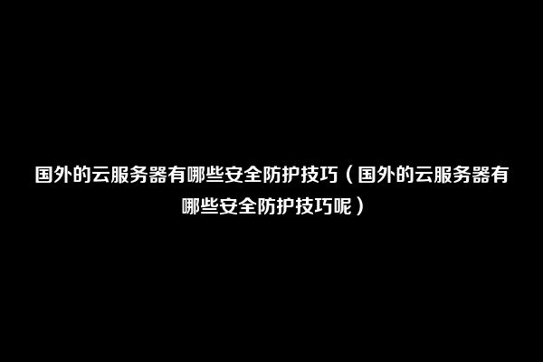 国外的云服务器有哪些安全防护技巧（国外的云服务器有哪些安全防护技巧呢）