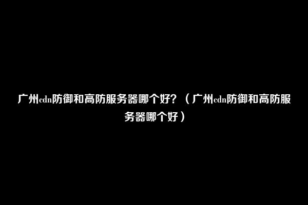 广州cdn防御和高防服务器哪个好？（广州cdn防御和高防服务器哪个好）