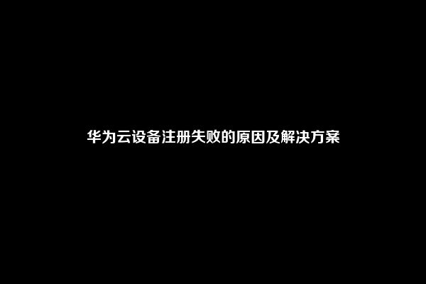 华为云设备注册失败的原因及解决方案