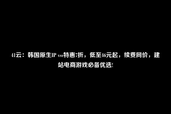 41云：韩国原生IP vss特惠7折，低至46元起，续费同价，建站电商游戏必备优选!