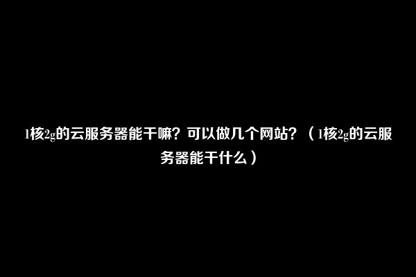 1核2g的云服务器能干嘛？可以做几个网站？（1核2g的云服务器能干什么）