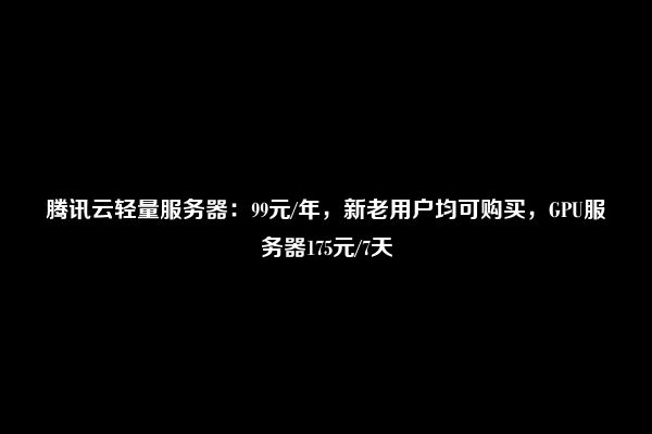 腾讯云轻量服务器：99元/年，新老用户均可购买，GPU服务器175元/7天