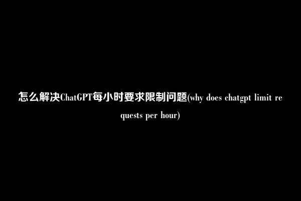 怎么解决ChatGPT每小时要求限制问题(why does chatgpt limit requests per hour)