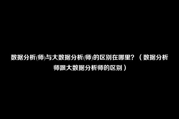 数据分析(师)与大数据分析(师)的区别在哪里？（数据分析师跟大数据分析师的区别）