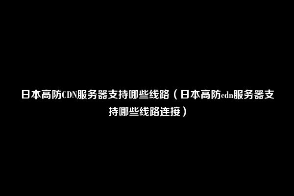 日本高防CDN服务器支持哪些线路（日本高防cdn服务器支持哪些线路连接）