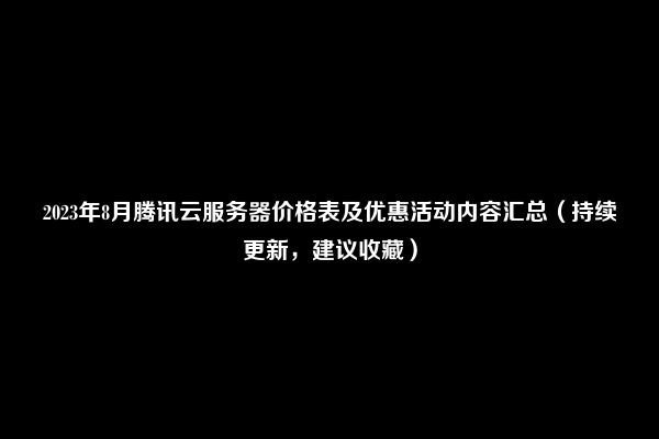 2023年8月腾讯云服务器价格表及优惠活动内容汇总（持续更新，建议收藏）