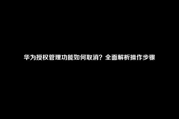 华为授权管理功能如何取消？全面解析操作步骤