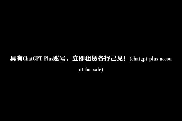 具有ChatGPT Plus账号，立即租赁各抒己见！(chatgpt plus account for sale)