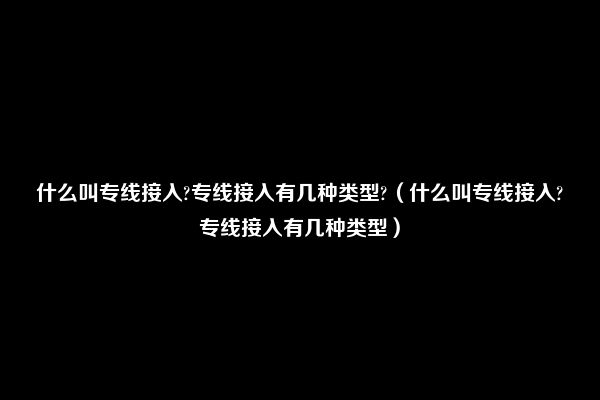 什么叫专线接入?专线接入有几种类型?（什么叫专线接入?专线接入有几种类型）