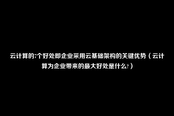 云计算的7个好处即企业采用云基础架构的关键优势（云计算为企业带来的最大好处是什么?）