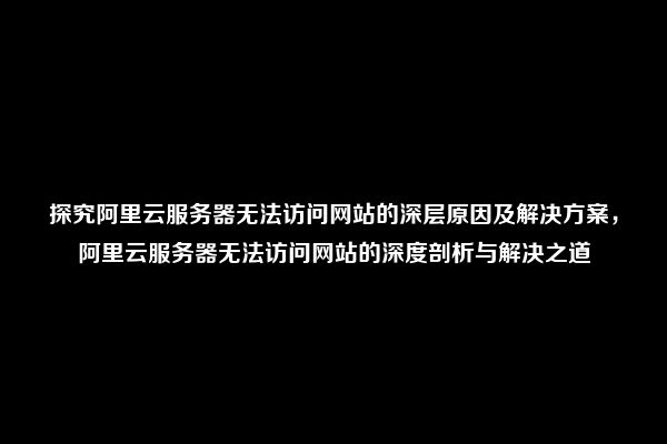 探究阿里云服务器无法访问网站的深层原因及解决方案，阿里云服务器无法访问网站的深度剖析与解决之道