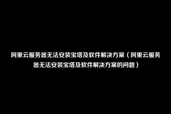 阿里云服务器无法安装宝塔及软件解决方案（阿里云服务器无法安装宝塔及软件解决方案的问题）