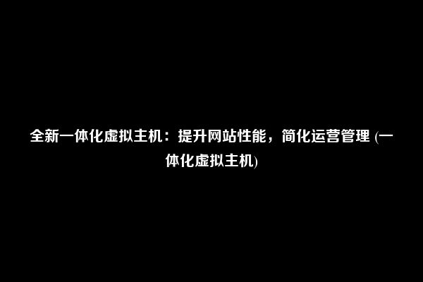 全新一体化虚拟主机：提升网站性能，简化运营管理 (一体化虚拟主机)