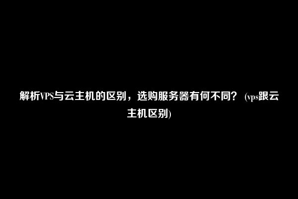 解析VPS与云主机的区别，选购服务器有何不同？ (vps跟云主机区别)