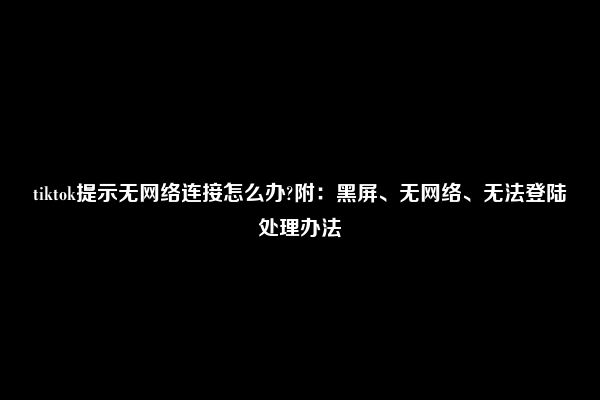 tiktok提示无网络连接怎么办?附：黑屏、无网络、无法登陆处理办法