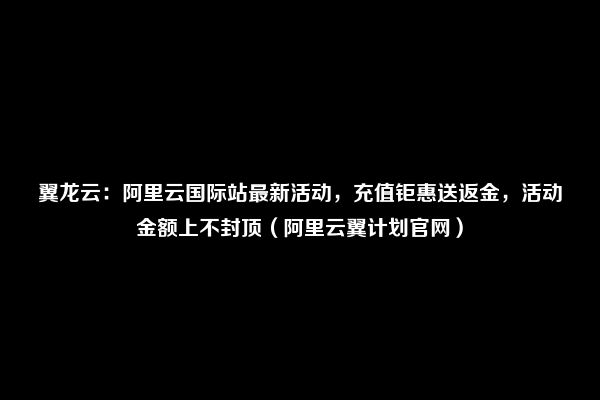 翼龙云：阿里云国际站最新活动，充值钜惠送返金，活动金额上不封顶（阿里云翼计划官网）