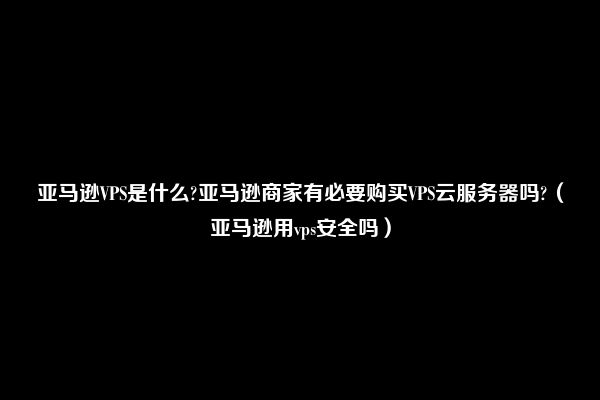 亚马逊VPS是什么?亚马逊商家有必要购买VPS云服务器吗?（亚马逊用vps安全吗）