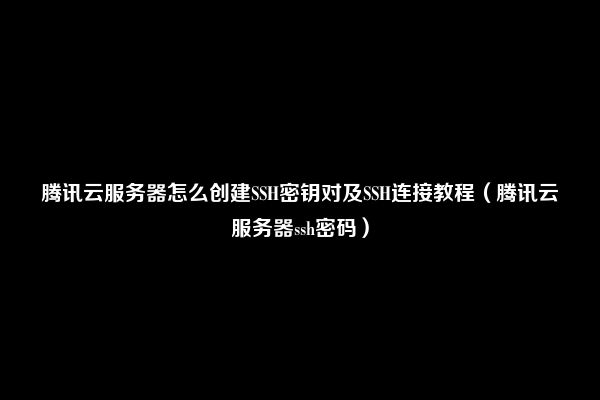 腾讯云服务器怎么创建SSH密钥对及SSH连接教程（腾讯云服务器ssh密码）