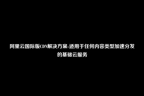 阿里云国际版CDN解决方案-适用于任何内容类型加速分发的基础云服务