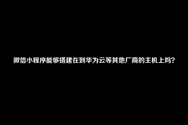 微信小程序能够搭建在到华为云等其他厂商的主机上吗？