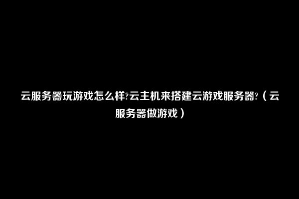 云服务器玩游戏怎么样?云主机来搭建云游戏服务器?（云服务器做游戏）