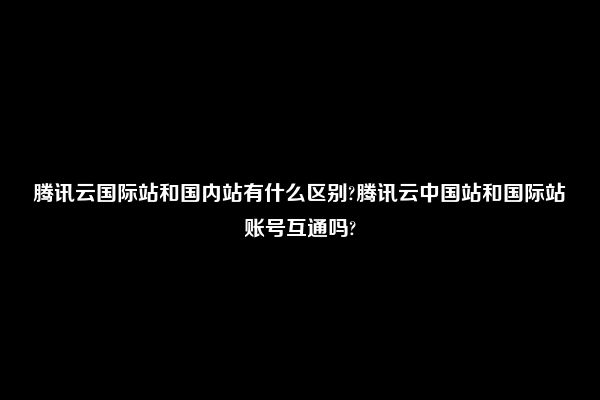 腾讯云国际站和国内站有什么区别?腾讯云中国站和国际站账号互通吗?