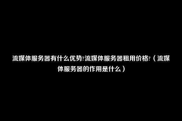 流媒体服务器有什么优势?流媒体服务器租用价格?（流媒体服务器的作用是什么）