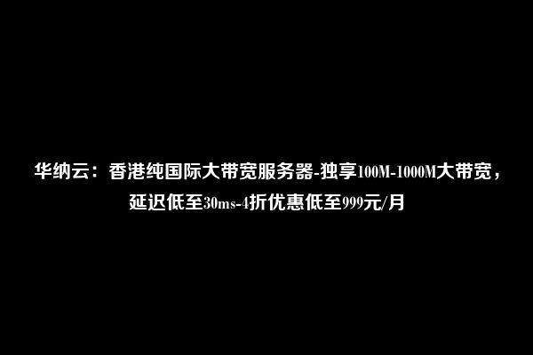 华纳云：香港纯国际大带宽服务器-独享100M-1000M大带宽，延迟低至30ms-4折优惠低至999元/月