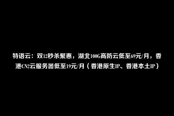 特语云：双12秒杀聚惠，湖北100G高防云低至69元/月，香港CN2云服务器低至19元/月（香港原生IP、香港本土IP）