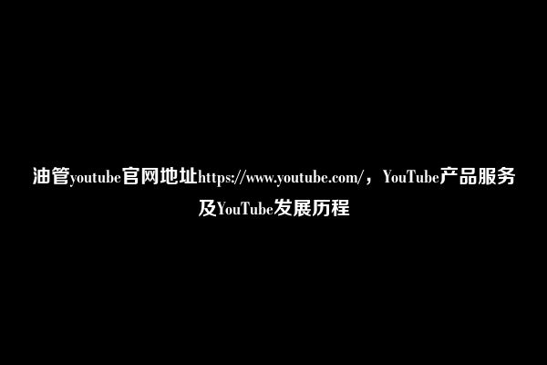 油管youtube官网地址https://www.youtube.com/，YouTube产品服务及YouTube发展历程