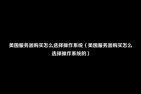 美国服务器购买怎么选择操作系统（美国服务器购买怎么选择操作系统的）